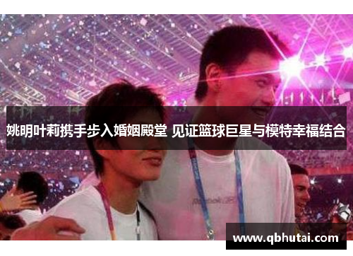 姚明叶莉携手步入婚姻殿堂 见证篮球巨星与模特幸福结合