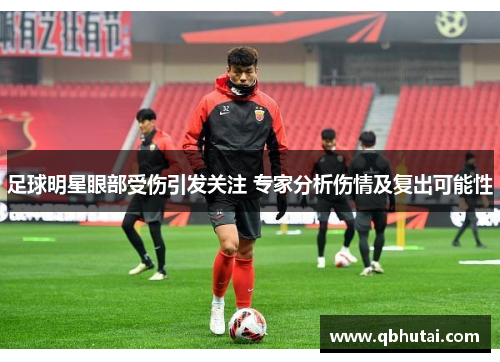 足球明星眼部受伤引发关注 专家分析伤情及复出可能性