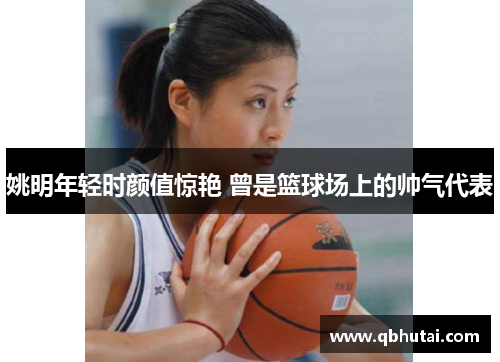 姚明年轻时颜值惊艳 曾是篮球场上的帅气代表