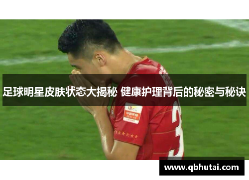 足球明星皮肤状态大揭秘 健康护理背后的秘密与秘诀