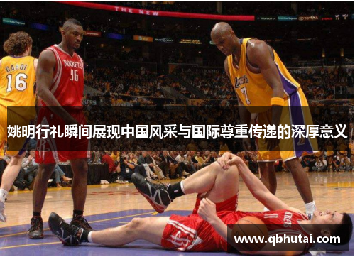 姚明行礼瞬间展现中国风采与国际尊重传递的深厚意义