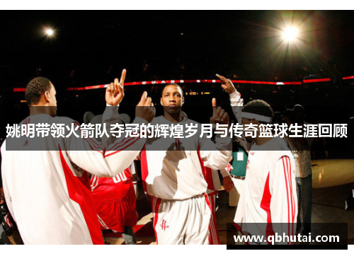 姚明带领火箭队夺冠的辉煌岁月与传奇篮球生涯回顾