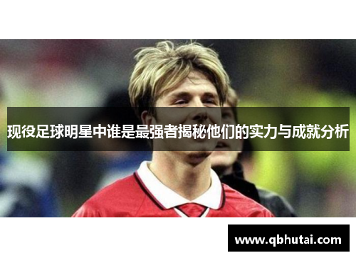 现役足球明星中谁是最强者揭秘他们的实力与成就分析
